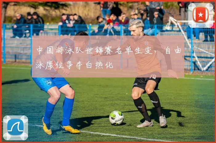 中国游泳队世锦赛名单生变，自由泳席位争夺白热化