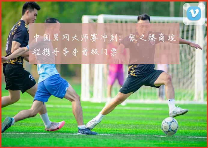 中国男网大师赛冲刺：张之臻商竣程携手争夺晋级门票