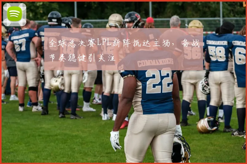 全球总决赛LPL新阵抵达主场，备战节奏稳健引关注