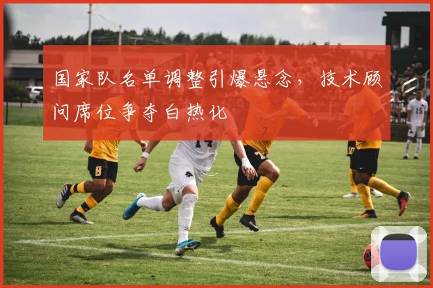 国家队名单调整引爆悬念，技术顾问席位争夺白热化