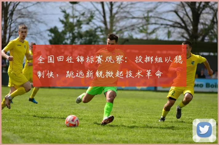 全国田径锦标赛观察：投掷组以稳制快，跳远新锐掀起技术革命