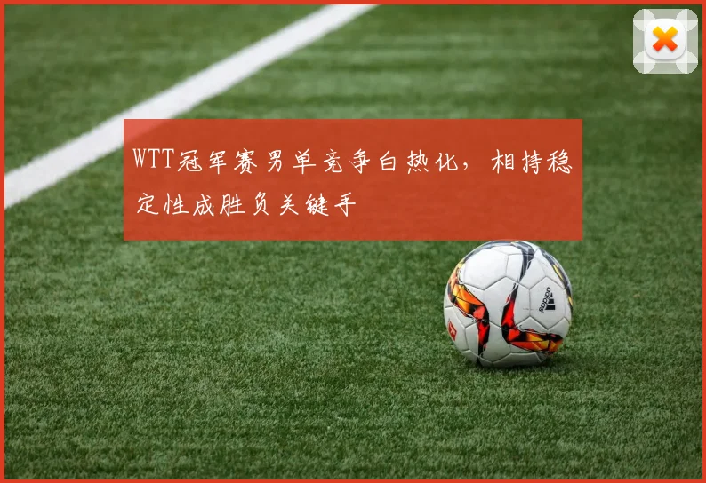 WTT冠军赛男单竞争白热化，相持稳定性成胜负关键手
