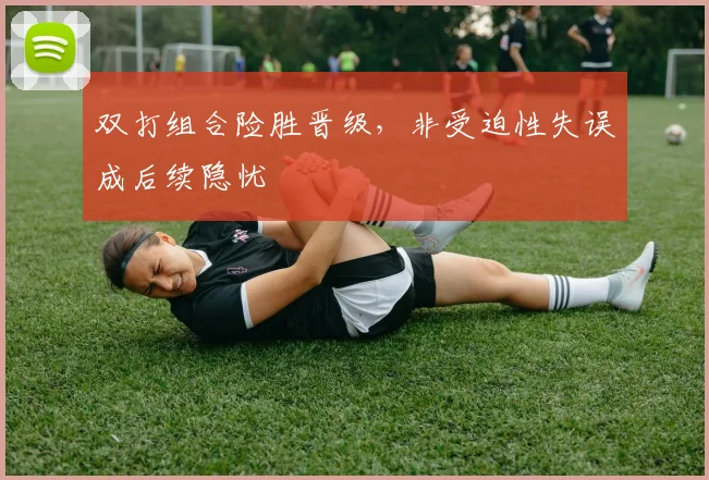 双打组合险胜晋级，非受迫性失误成后续隐忧
