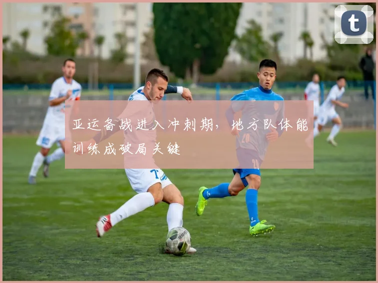 亚运备战进入冲刺期，地方队体能训练成破局关键
