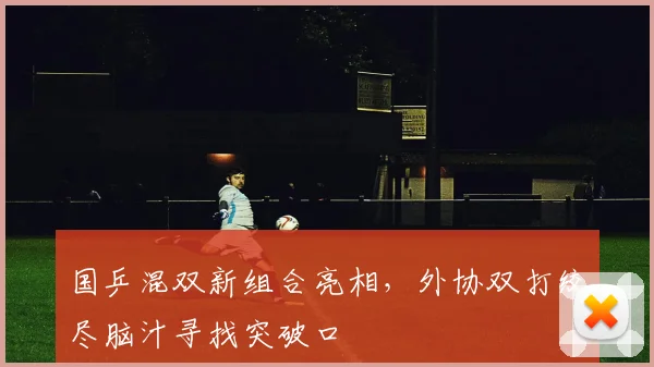 国乒混双新组合亮相，外协双打绞尽脑汁寻找突破口