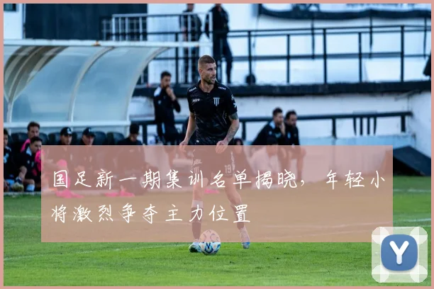 国足新一期集训名单揭晓，年轻小将激烈争夺主力位置