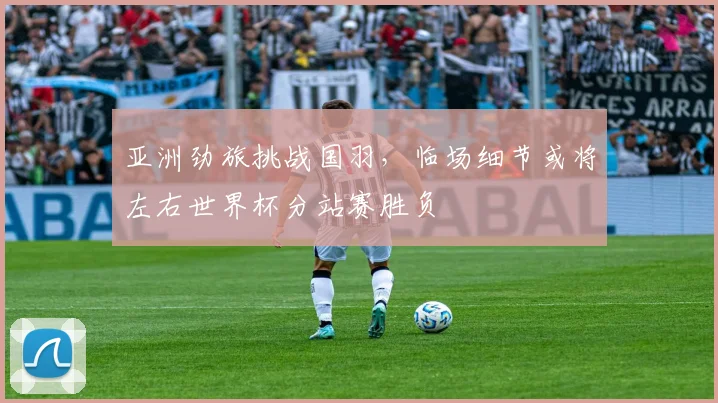 亚洲劲旅挑战国羽，临场细节或将左右世界杯分站赛胜负