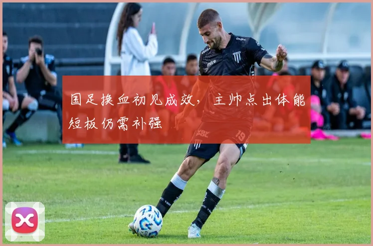 国足换血初见成效，主帅点出体能短板仍需补强