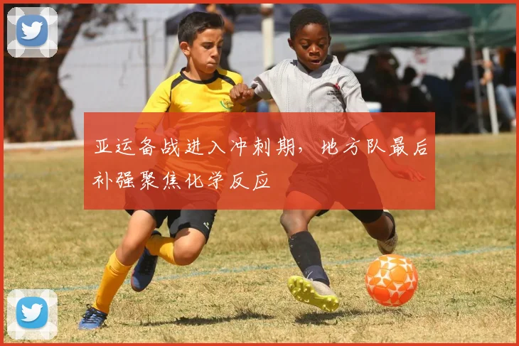 亚运备战进入冲刺期，地方队最后补强聚焦化学反应