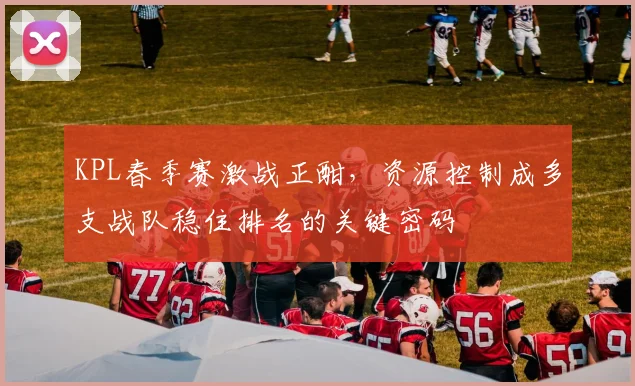 KPL春季赛激战正酣，资源控制成多支战队稳住排名的关键密码