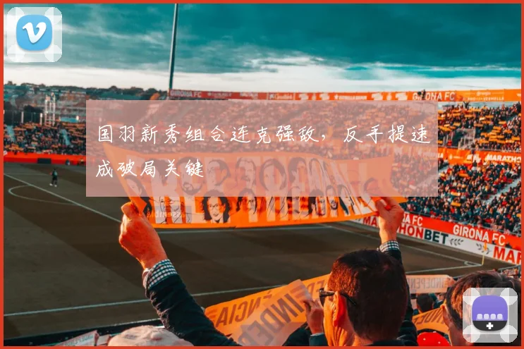 国羽新秀组合连克强敌，反手提速成破局关键