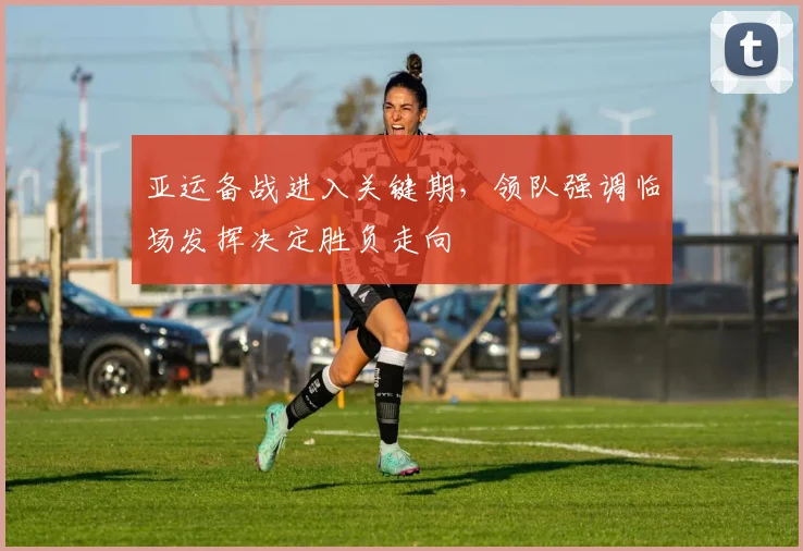 亚运备战进入关键期，领队强调临场发挥决定胜负走向