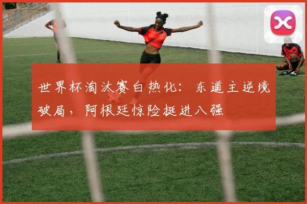 世界杯淘汰赛白热化：东道主逆境破局，阿根廷惊险挺进八强