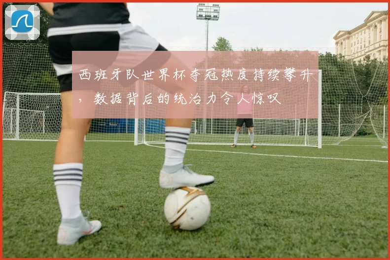 西班牙队世界杯夺冠热度持续攀升，数据背后的统治力令人惊叹