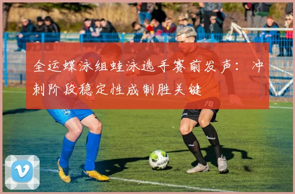 全运蝶泳组蛙泳选手赛前发声：冲刺阶段稳定性成制胜关键