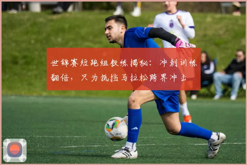 世锦赛短跑组教练揭秘：冲刺训练翻倍，只为抵挡马拉松跨界冲击
