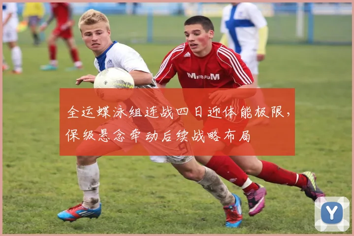 全运蝶泳组连战四日迎体能极限，保级悬念牵动后续战略布局