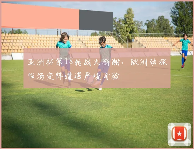 亚洲杯第18轮战火渐酣，欧洲劲旅临场变阵遭遇严峻考验