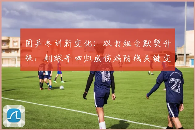 国乒冬训新变化：双打组合默契升级，削球手回归成伤病防线关键变招
