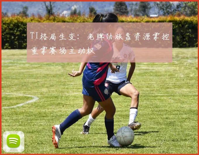TI格局生变：老牌劲旅靠资源掌控重掌赛场主动权