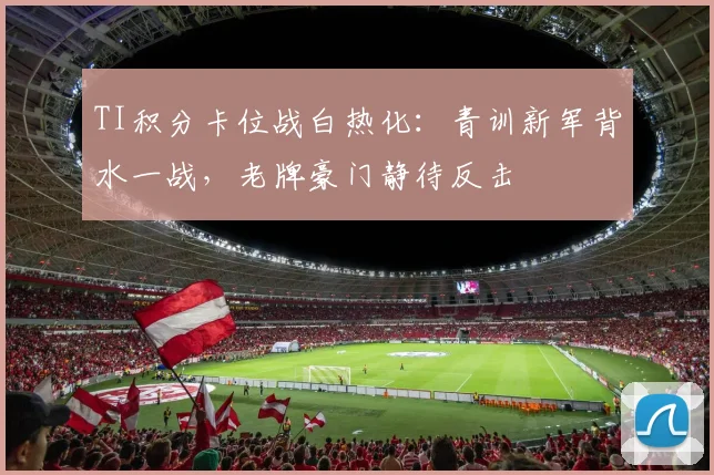 TI积分卡位战白热化：青训新军背水一战，老牌豪门静待反击
