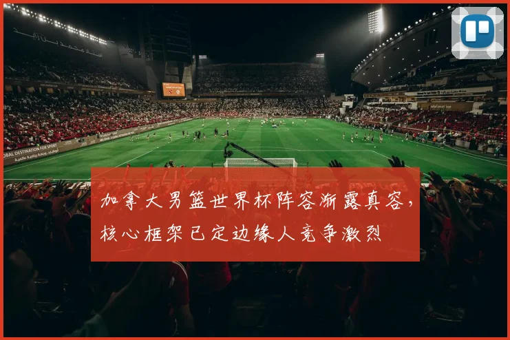 加拿大男篮世界杯阵容渐露真容，核心框架已定边缘人竞争激烈