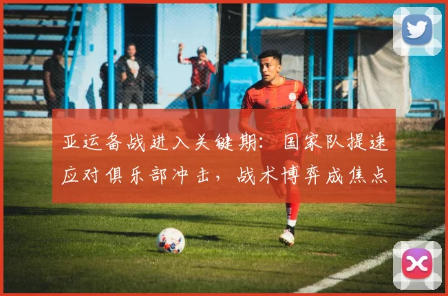 亚运备战进入关键期：国家队提速应对俱乐部冲击，战术博弈成焦点