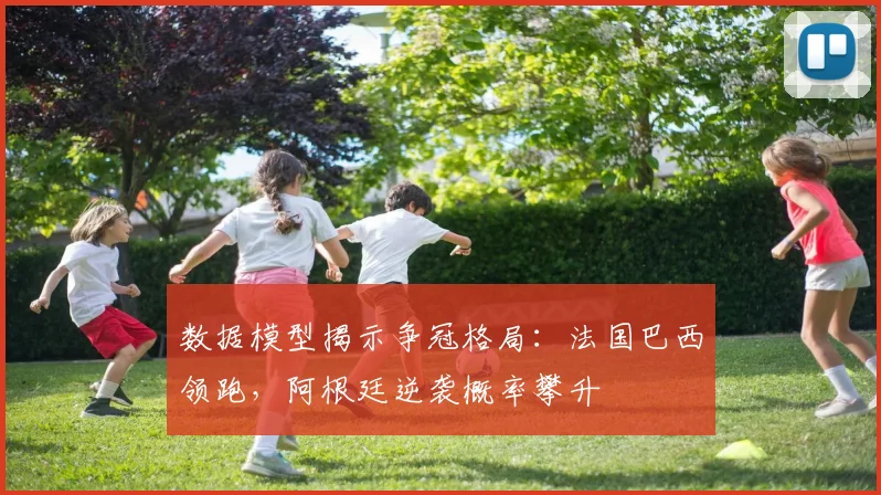 数据模型揭示争冠格局：法国巴西领跑，阿根廷逆袭概率攀升