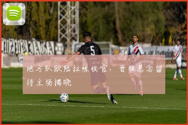 地方队欧陆拉练收官，晋级悬念留待主场揭晓