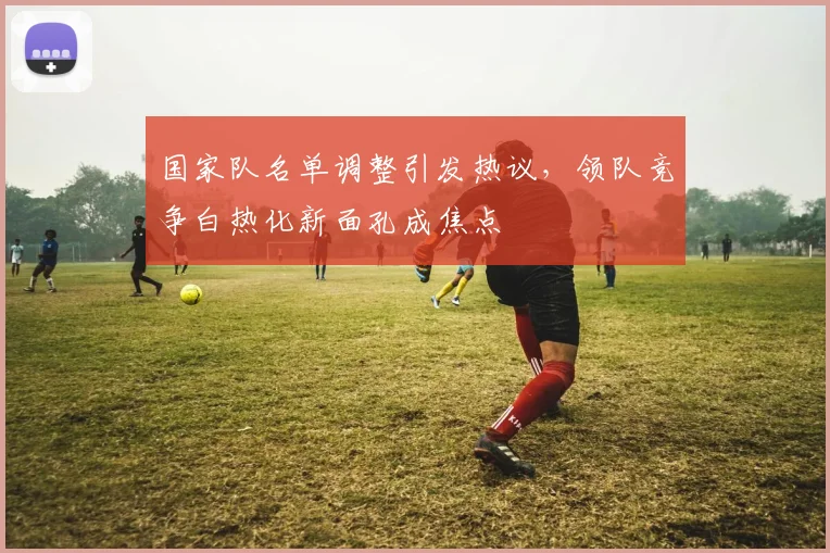 国家队名单调整引发热议，领队竞争白热化新面孔成焦点