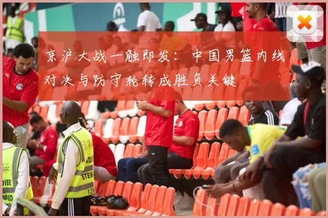 京沪大战一触即发：中国男篮内线对决与防守轮转成胜负关键