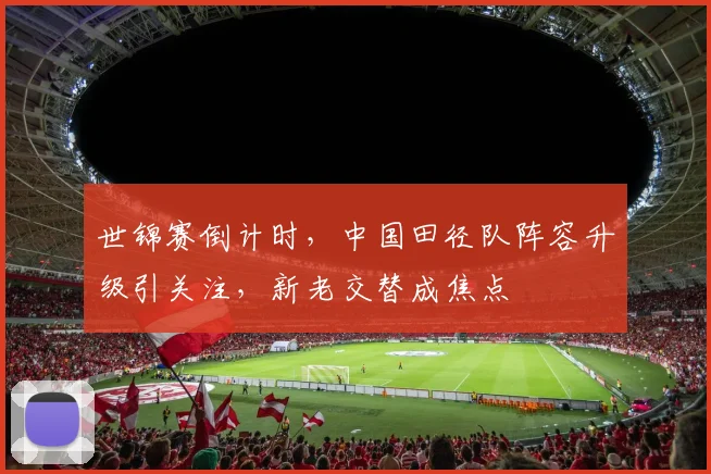 世锦赛倒计时，中国田径队阵容升级引关注，新老交替成焦点