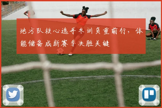 地方队核心选手冬训负重前行，体能储备成新赛季决胜关键