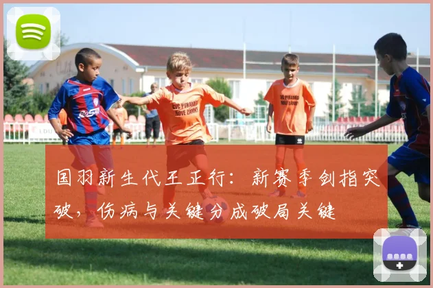 国羽新生代王正行：新赛季剑指突破，伤病与关键分成破局关键