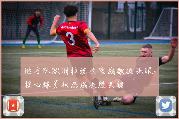 地方队欧洲拉练收官战数据亮眼，核心球员状态成决胜关键