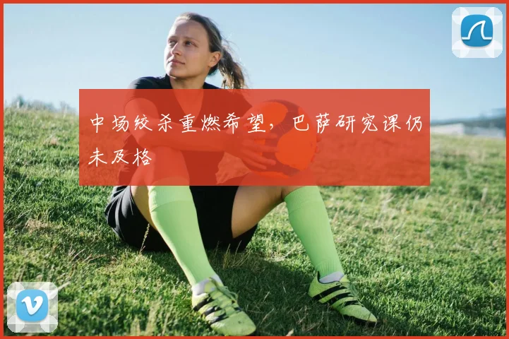 中场绞杀重燃希望，巴萨研究课仍未及格