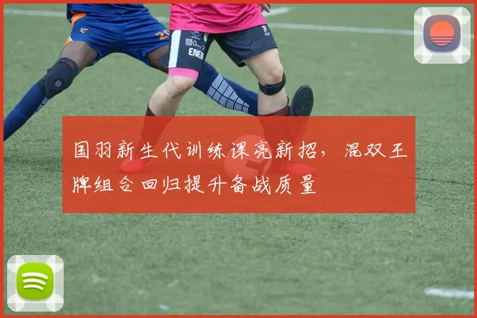 国羽新生代训练课亮新招，混双王牌组合回归提升备战质量