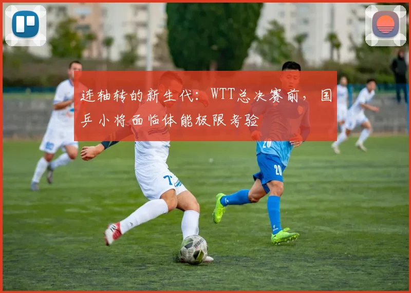 连轴转的新生代：WTT总决赛前，国乒小将面临体能极限考验