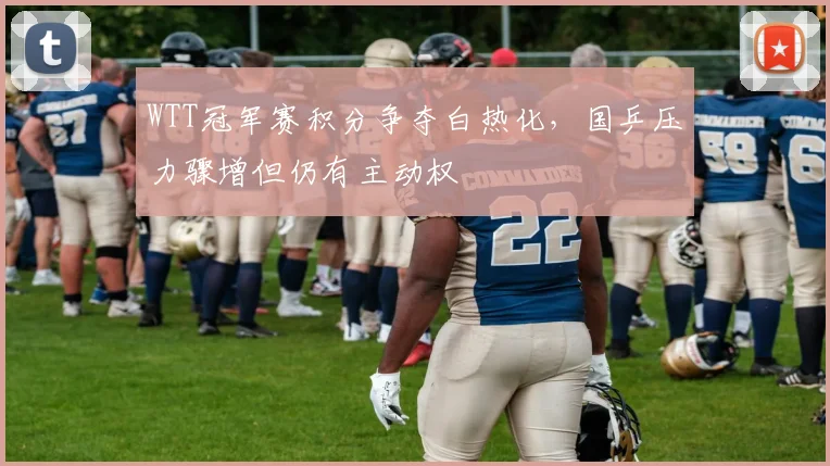 WTT冠军赛积分争夺白热化，国乒压力骤增但仍有主动权