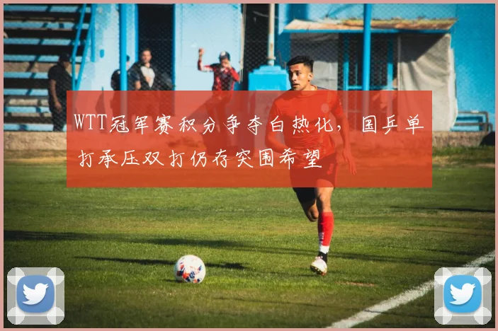 WTT冠军赛积分争夺白热化，国乒单打承压双打仍存突围希望