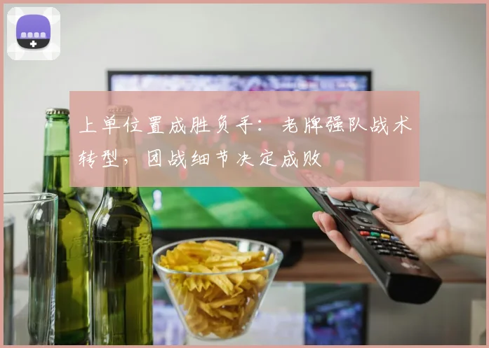上单位置成胜负手：老牌强队战术转型，团战细节决定成败
