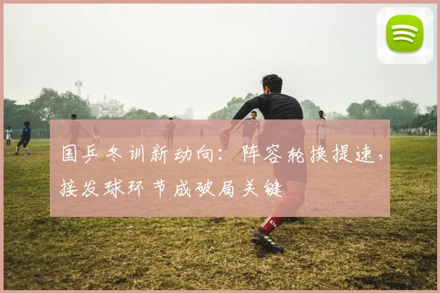 国乒冬训新动向：阵容轮换提速，接发球环节成破局关键