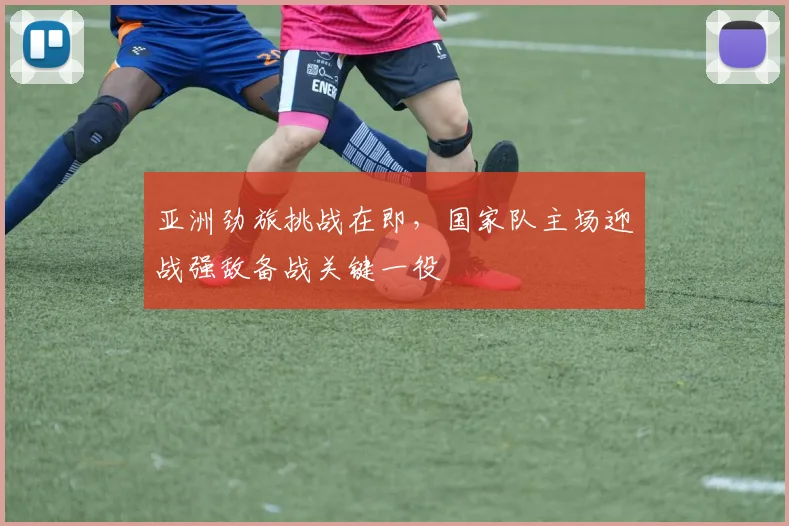 亚洲劲旅挑战在即，国家队主场迎战强敌备战关键一役
