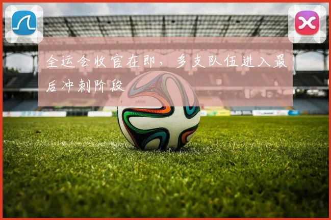 全运会收官在即，多支队伍进入最后冲刺阶段