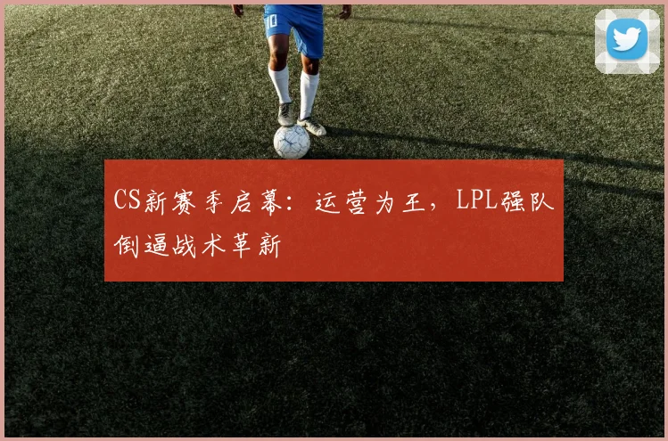 CS新赛季启幕：运营为王，LPL强队倒逼战术革新
