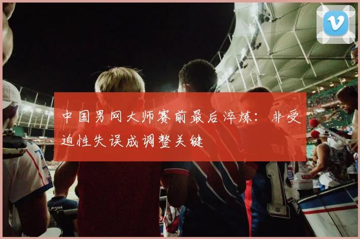 中国男网大师赛前最后淬炼：非受迫性失误成调整关键