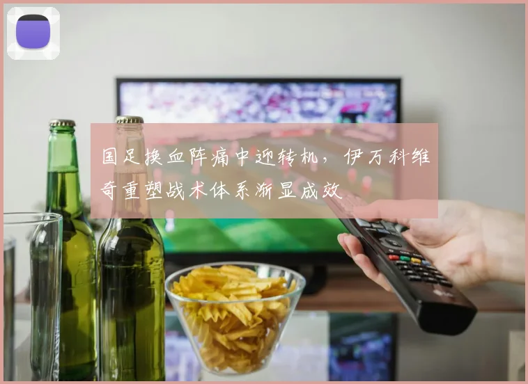 国足换血阵痛中迎转机，伊万科维奇重塑战术体系渐显成效