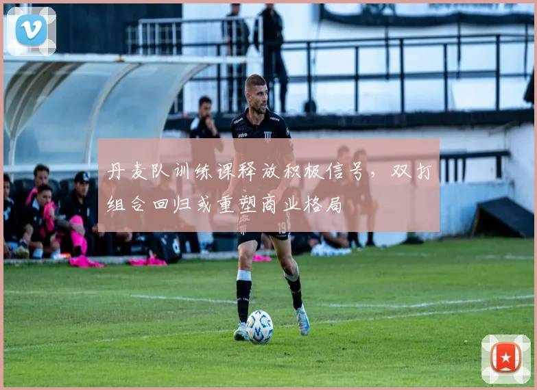 丹麦队训练课释放积极信号，双打组合回归或重塑商业格局