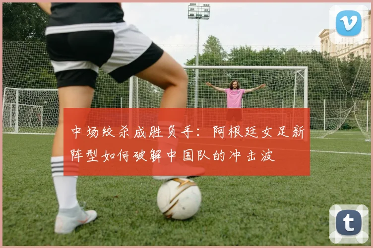 中场绞杀成胜负手：阿根廷女足新阵型如何破解中国队的冲击波