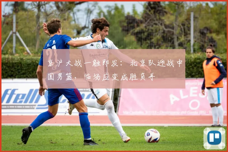 京沪大战一触即发：北京队迎战中国男篮，临场应变成胜负手